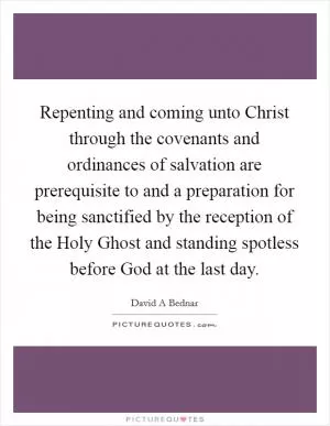 Repenting and coming unto Christ through the covenants and ordinances of salvation are prerequisite to and a preparation for being sanctified by the reception of the Holy Ghost and standing spotless before God at the last day Picture Quote #1