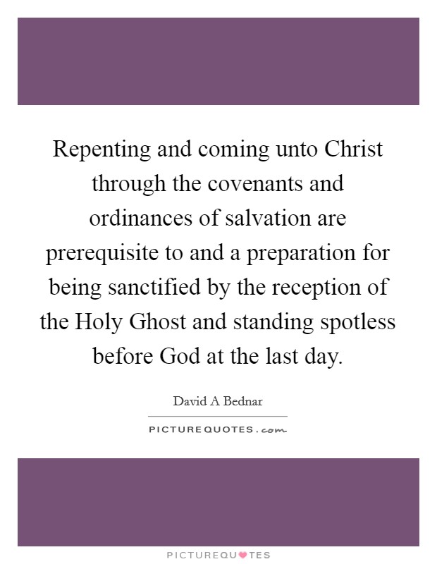 Repenting and coming unto Christ through the covenants and ordinances of salvation are prerequisite to and a preparation for being sanctified by the reception of the Holy Ghost and standing spotless before God at the last day. Picture Quote #1