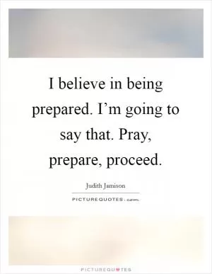 I believe in being prepared. I’m going to say that. Pray, prepare, proceed Picture Quote #1