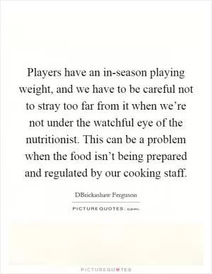 Players have an in-season playing weight, and we have to be careful not to stray too far from it when we’re not under the watchful eye of the nutritionist. This can be a problem when the food isn’t being prepared and regulated by our cooking staff Picture Quote #1