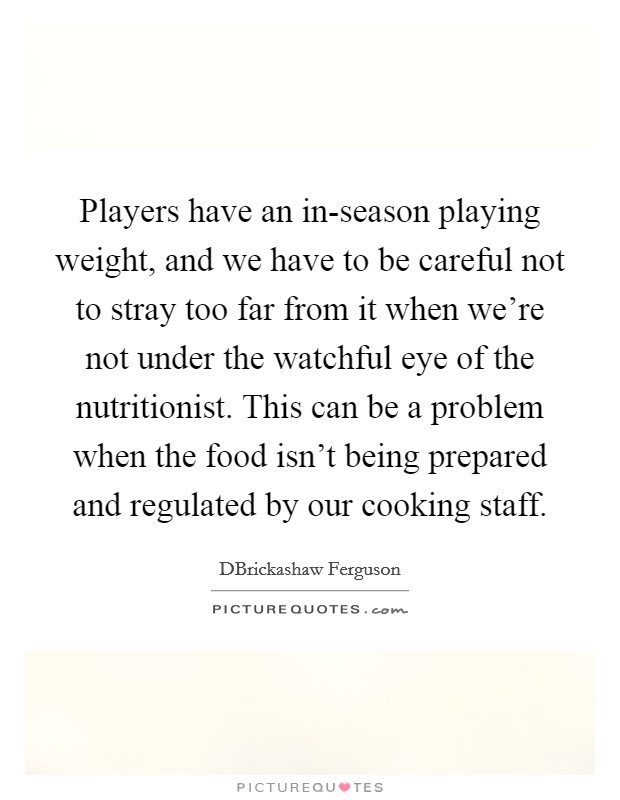 Players have an in-season playing weight, and we have to be careful not to stray too far from it when we're not under the watchful eye of the nutritionist. This can be a problem when the food isn't being prepared and regulated by our cooking staff. Picture Quote #1