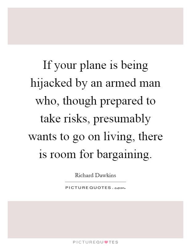 If your plane is being hijacked by an armed man who, though prepared to take risks, presumably wants to go on living, there is room for bargaining. Picture Quote #1