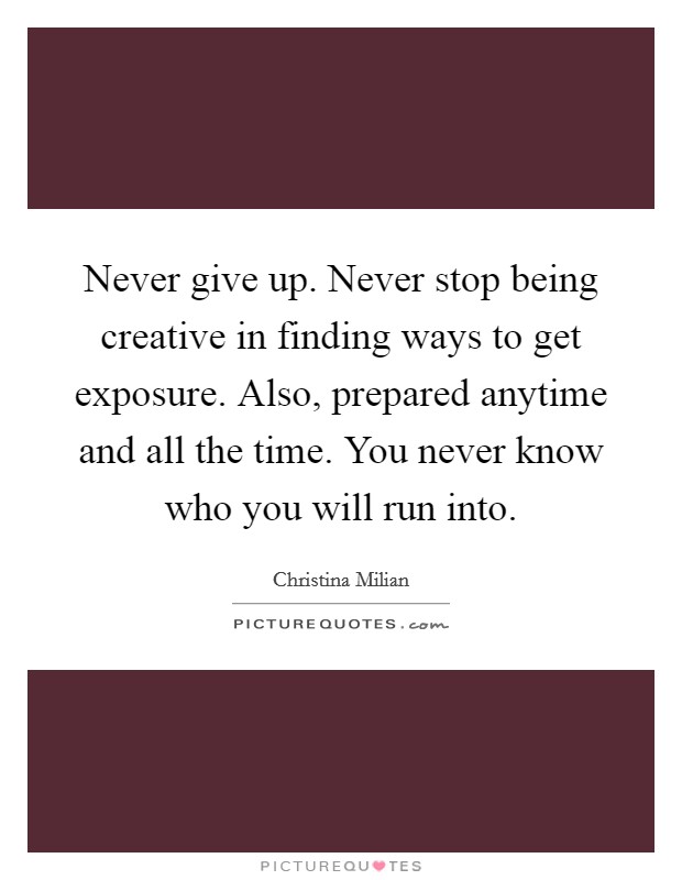 Never give up. Never stop being creative in finding ways to get exposure. Also, prepared anytime and all the time. You never know who you will run into. Picture Quote #1