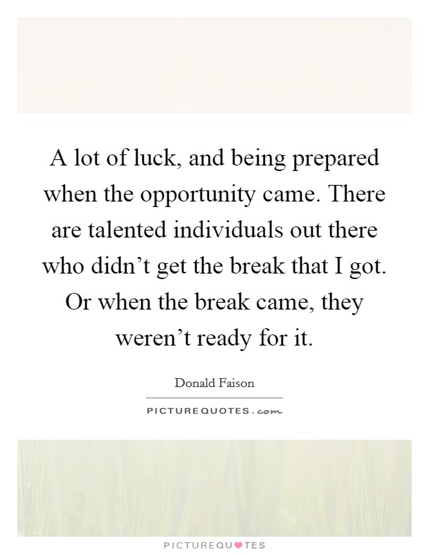 A lot of luck, and being prepared when the opportunity came. There are talented individuals out there who didn't get the break that I got. Or when the break came, they weren't ready for it. Picture Quote #1