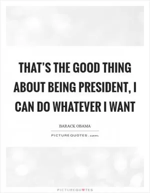 That’s the good thing about being president, I can do whatever I want Picture Quote #1
