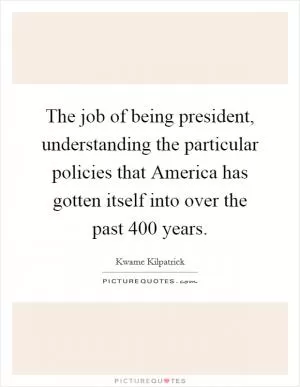The job of being president, understanding the particular policies that America has gotten itself into over the past 400 years Picture Quote #1