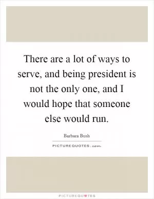 There are a lot of ways to serve, and being president is not the only one, and I would hope that someone else would run Picture Quote #1