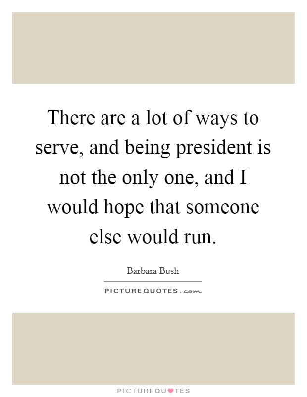 There are a lot of ways to serve, and being president is not the only one, and I would hope that someone else would run. Picture Quote #1