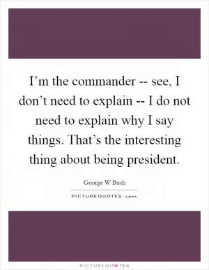 I’m the commander -- see, I don’t need to explain -- I do not need to explain why I say things. That’s the interesting thing about being president Picture Quote #1