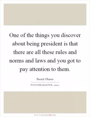 One of the things you discover about being president is that there are all these rules and norms and laws and you got to pay attention to them Picture Quote #1