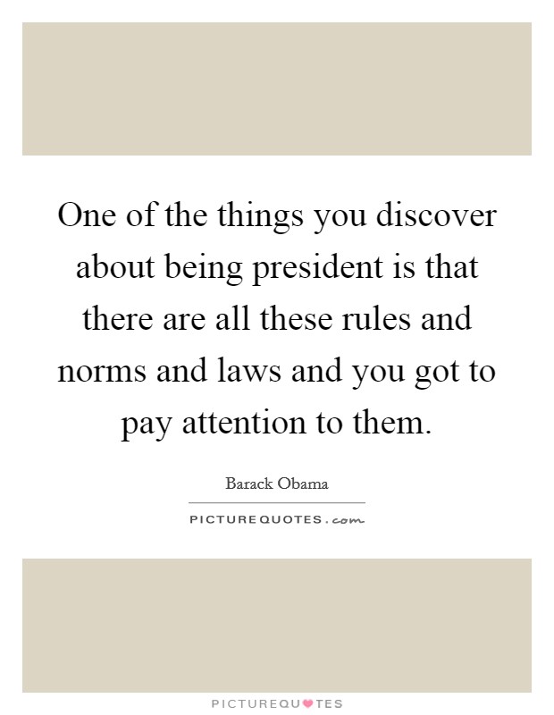 One of the things you discover about being president is that there are all these rules and norms and laws and you got to pay attention to them. Picture Quote #1