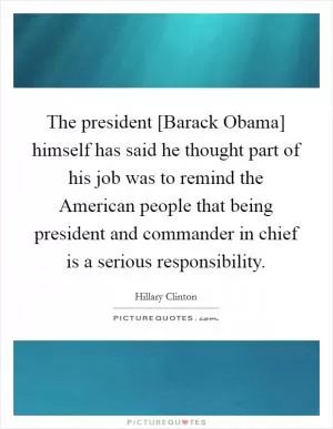 The president [Barack Obama] himself has said he thought part of his job was to remind the American people that being president and commander in chief is a serious responsibility Picture Quote #1
