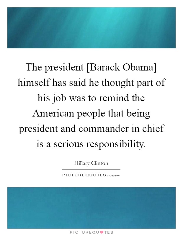 The president [Barack Obama] himself has said he thought part of his job was to remind the American people that being president and commander in chief is a serious responsibility. Picture Quote #1