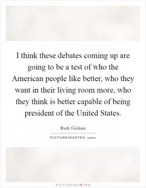 I think these debates coming up are going to be a test of who the American people like better, who they want in their living room more, who they think is better capable of being president of the United States Picture Quote #1