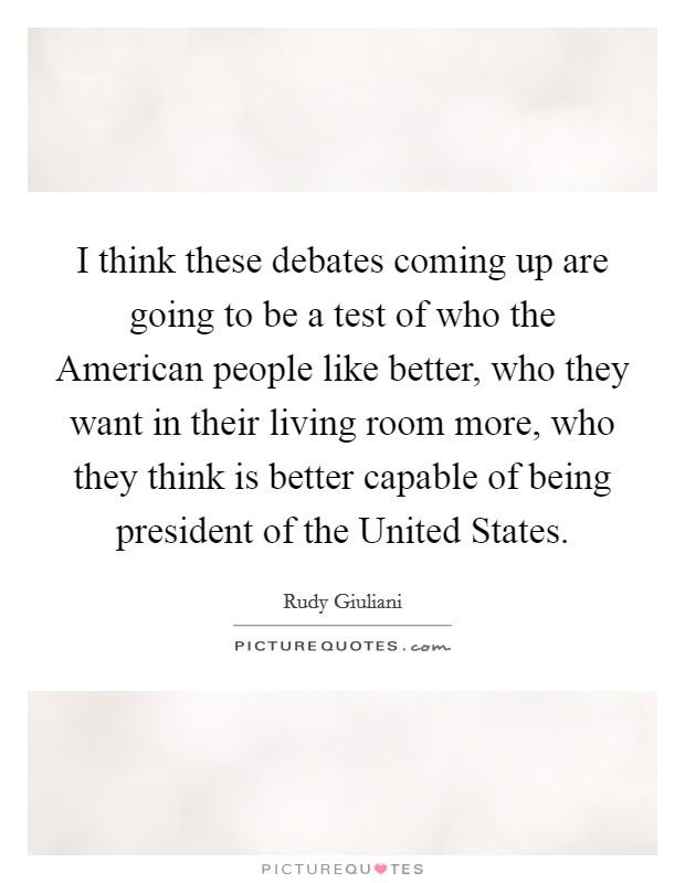 I think these debates coming up are going to be a test of who the American people like better, who they want in their living room more, who they think is better capable of being president of the United States. Picture Quote #1
