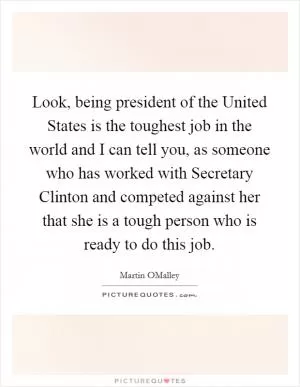 Look, being president of the United States is the toughest job in the world and I can tell you, as someone who has worked with Secretary Clinton and competed against her that she is a tough person who is ready to do this job Picture Quote #1