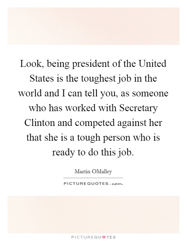 Look, being president of the United States is the toughest job in the world and I can tell you, as someone who has worked with Secretary Clinton and competed against her that she is a tough person who is ready to do this job. Picture Quote #1