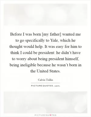 Before I was born [my father] wanted me to go specifically to Yale, which he thought would help. It was easy for him to think I could be president: he didn’t have to worry about being president himself, being ineligible because he wasn’t born in the United States Picture Quote #1