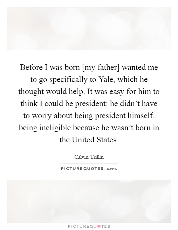 Before I was born [my father] wanted me to go specifically to Yale, which he thought would help. It was easy for him to think I could be president: he didn't have to worry about being president himself, being ineligible because he wasn't born in the United States. Picture Quote #1