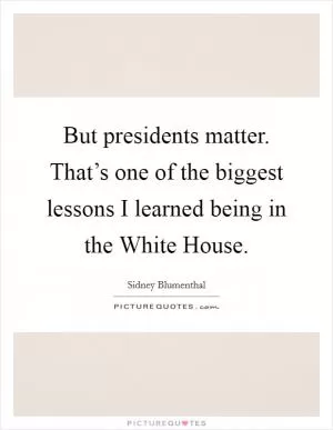 But presidents matter. That’s one of the biggest lessons I learned being in the White House Picture Quote #1