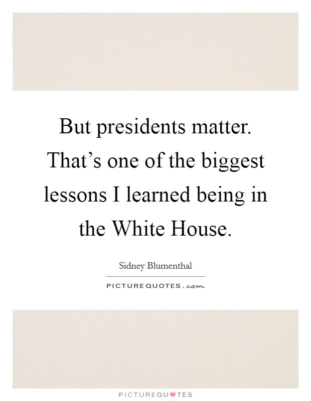 But presidents matter. That's one of the biggest lessons I learned being in the White House. Picture Quote #1