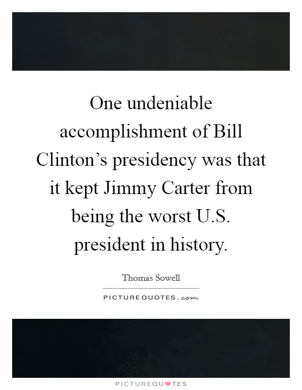 One undeniable accomplishment of Bill Clinton's presidency was that it kept Jimmy Carter from being the worst U.S. president in history. Picture Quote #1