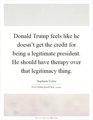 Donald Trump feels like he doesn’t get the credit for being a legitimate president. He should have therapy over that legitimacy thing Picture Quote #1