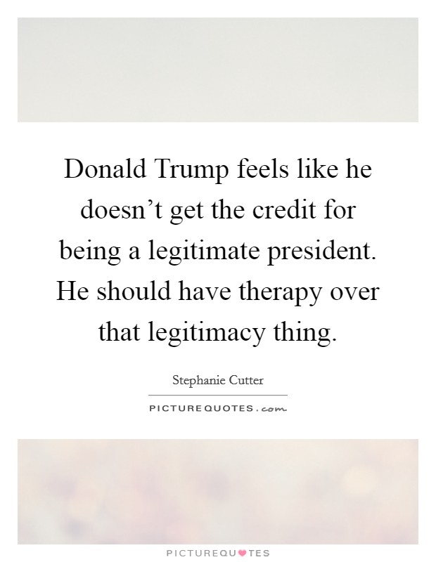 Donald Trump feels like he doesn't get the credit for being a legitimate president. He should have therapy over that legitimacy thing. Picture Quote #1
