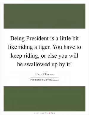 Being President is a little bit like riding a tiger. You have to keep riding, or else you will be swallowed up by it! Picture Quote #1
