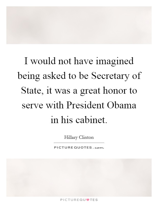 I would not have imagined being asked to be Secretary of State, it was a great honor to serve with President Obama in his cabinet. Picture Quote #1