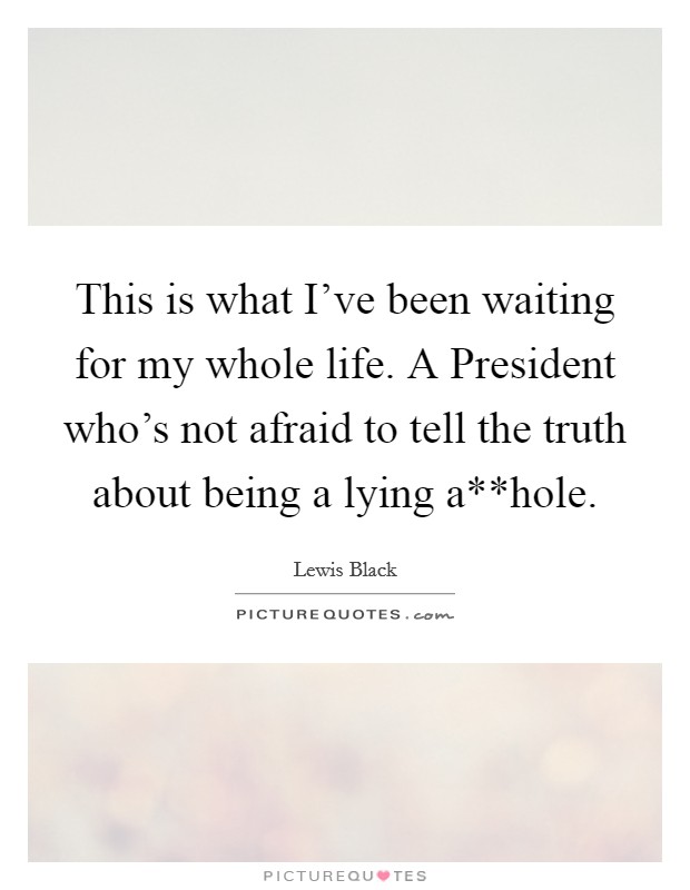 This is what I've been waiting for my whole life. A President who's not afraid to tell the truth about being a lying a**hole. Picture Quote #1