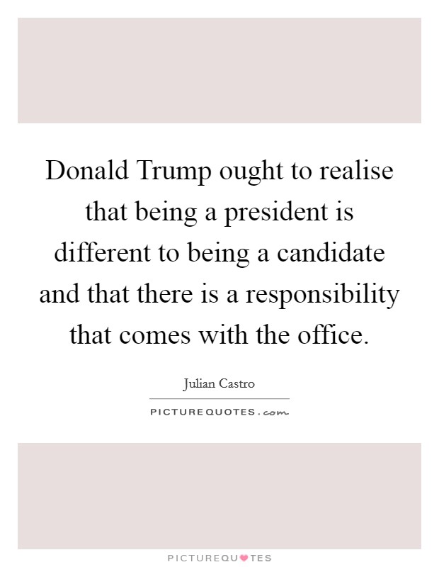 Donald Trump ought to realise that being a president is different to being a candidate and that there is a responsibility that comes with the office. Picture Quote #1