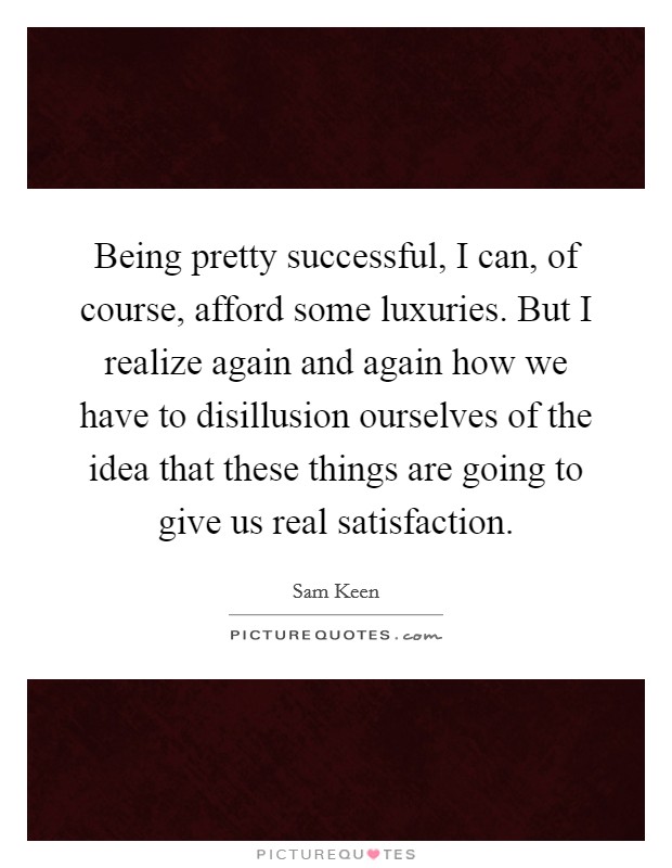 Being pretty successful, I can, of course, afford some luxuries. But I realize again and again how we have to disillusion ourselves of the idea that these things are going to give us real satisfaction. Picture Quote #1