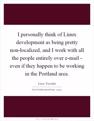 I personally think of Linux development as being pretty non-localized, and I work with all the people entirely over e-mail - even if they happen to be working in the Portland area Picture Quote #1