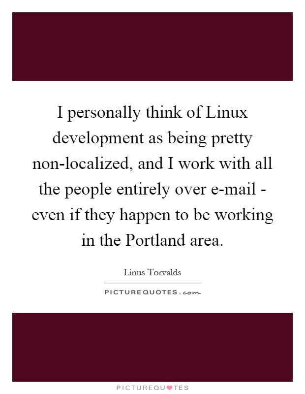 I personally think of Linux development as being pretty non-localized, and I work with all the people entirely over e-mail - even if they happen to be working in the Portland area. Picture Quote #1