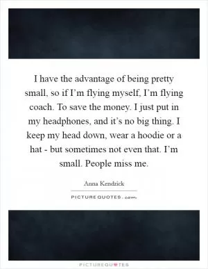 I have the advantage of being pretty small, so if I’m flying myself, I’m flying coach. To save the money. I just put in my headphones, and it’s no big thing. I keep my head down, wear a hoodie or a hat - but sometimes not even that. I’m small. People miss me Picture Quote #1