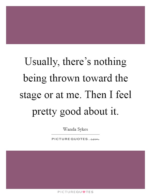 Usually, there's nothing being thrown toward the stage or at me. Then I feel pretty good about it. Picture Quote #1