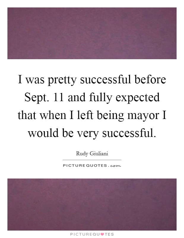 I was pretty successful before Sept. 11 and fully expected that when I left being mayor I would be very successful. Picture Quote #1