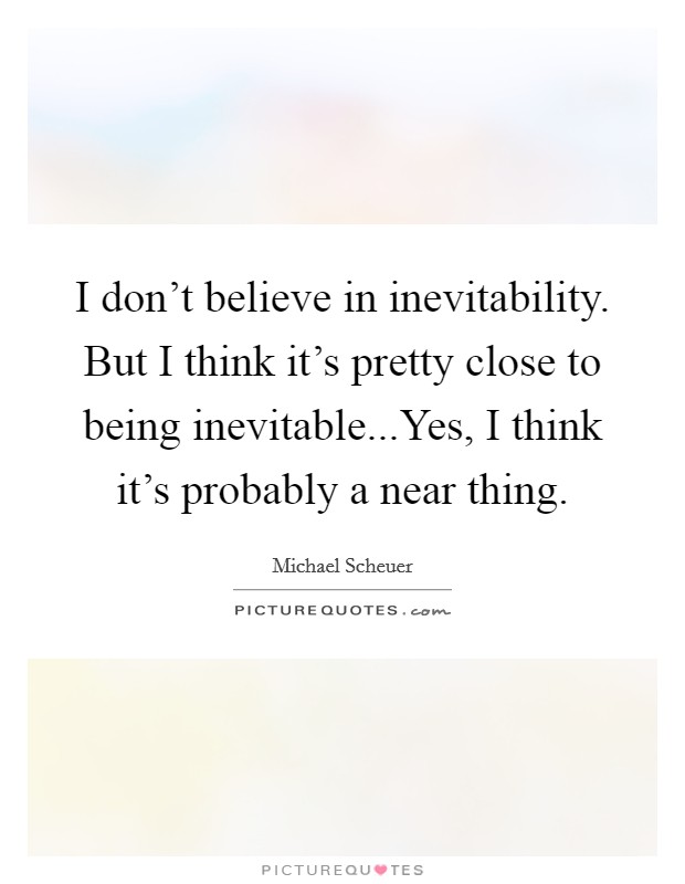 I don't believe in inevitability. But I think it's pretty close to being inevitable...Yes, I think it's probably a near thing. Picture Quote #1