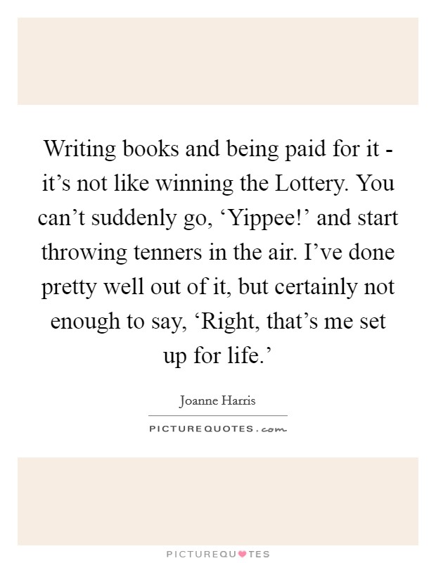 Writing books and being paid for it - it's not like winning the Lottery. You can't suddenly go, ‘Yippee!' and start throwing tenners in the air. I've done pretty well out of it, but certainly not enough to say, ‘Right, that's me set up for life.' Picture Quote #1