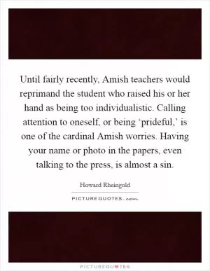Until fairly recently, Amish teachers would reprimand the student who raised his or her hand as being too individualistic. Calling attention to oneself, or being ‘prideful,’ is one of the cardinal Amish worries. Having your name or photo in the papers, even talking to the press, is almost a sin Picture Quote #1