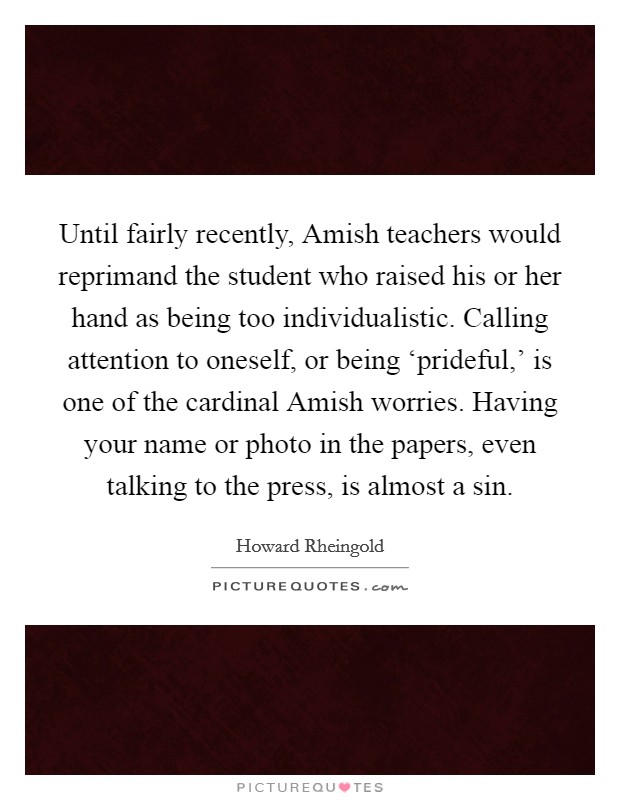 Until fairly recently, Amish teachers would reprimand the student who raised his or her hand as being too individualistic. Calling attention to oneself, or being ‘prideful,' is one of the cardinal Amish worries. Having your name or photo in the papers, even talking to the press, is almost a sin. Picture Quote #1