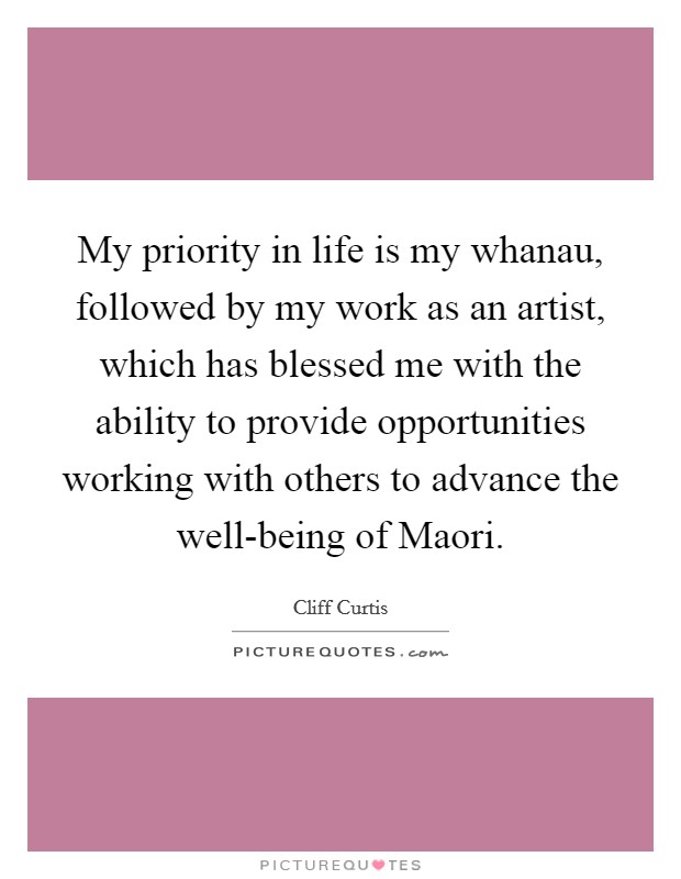 My priority in life is my whanau, followed by my work as an artist, which has blessed me with the ability to provide opportunities working with others to advance the well-being of Maori. Picture Quote #1