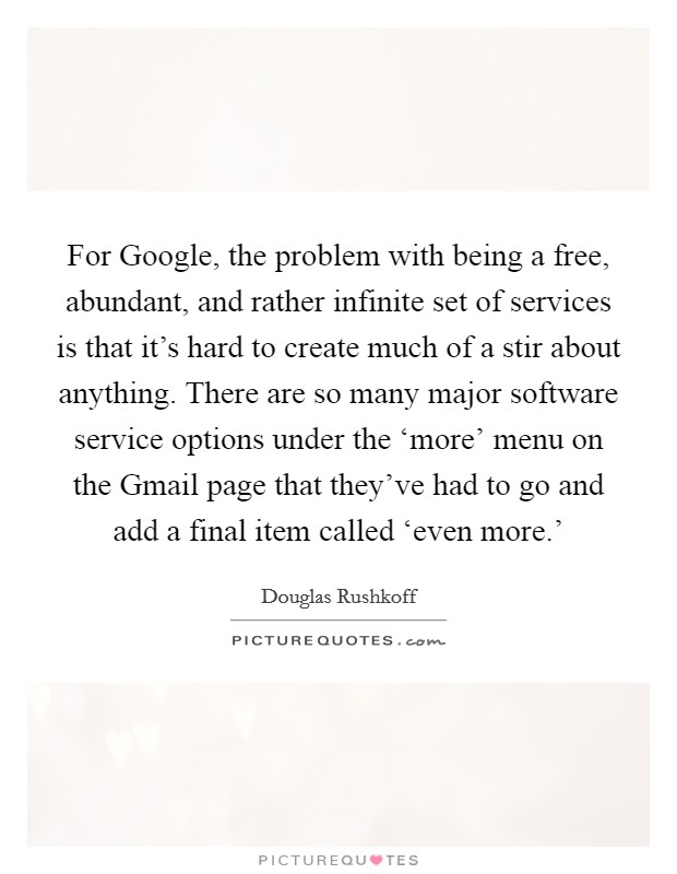 For Google, the problem with being a free, abundant, and rather infinite set of services is that it's hard to create much of a stir about anything. There are so many major software service options under the ‘more' menu on the Gmail page that they've had to go and add a final item called ‘even more.' Picture Quote #1