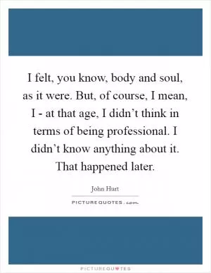 I felt, you know, body and soul, as it were. But, of course, I mean, I - at that age, I didn’t think in terms of being professional. I didn’t know anything about it. That happened later Picture Quote #1