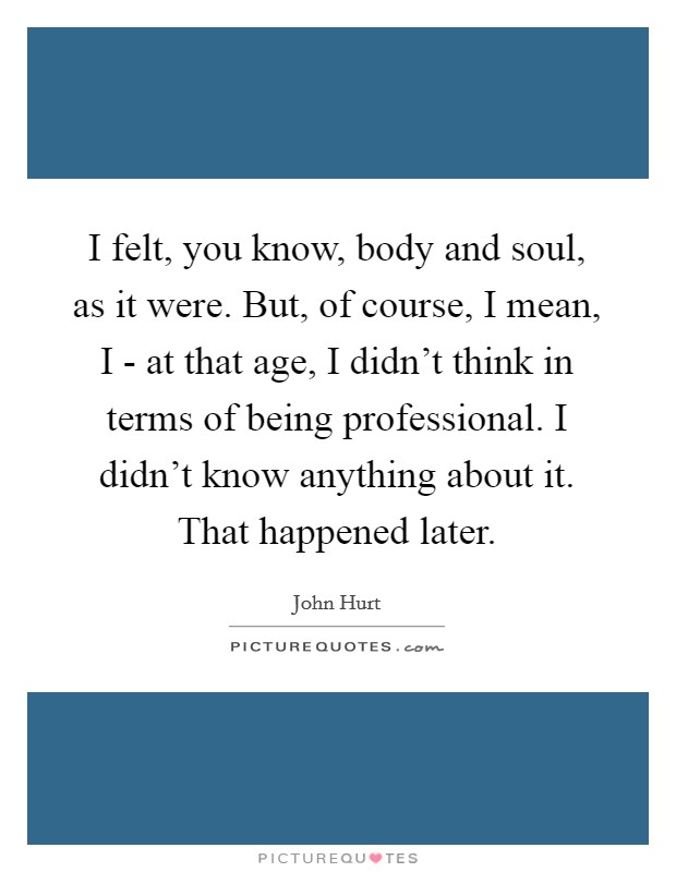 I felt, you know, body and soul, as it were. But, of course, I mean, I - at that age, I didn't think in terms of being professional. I didn't know anything about it. That happened later. Picture Quote #1