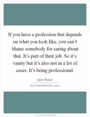 If you have a profession that depends on what you look like, you can’t blame somebody for caring about that. It’s part of their job. So it’s vanity but it’s also not in a lot of cases. It’s being professional Picture Quote #1