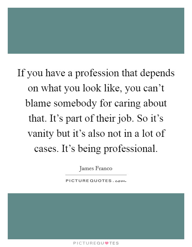 If you have a profession that depends on what you look like, you can't blame somebody for caring about that. It's part of their job. So it's vanity but it's also not in a lot of cases. It's being professional. Picture Quote #1