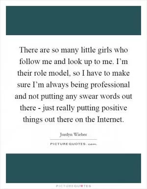 There are so many little girls who follow me and look up to me. I’m their role model, so I have to make sure I’m always being professional and not putting any swear words out there - just really putting positive things out there on the Internet Picture Quote #1