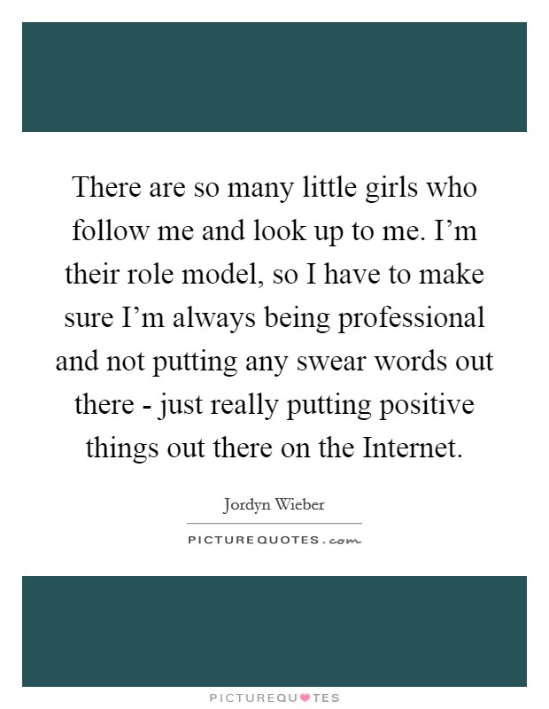 There are so many little girls who follow me and look up to me. I'm their role model, so I have to make sure I'm always being professional and not putting any swear words out there - just really putting positive things out there on the Internet. Picture Quote #1